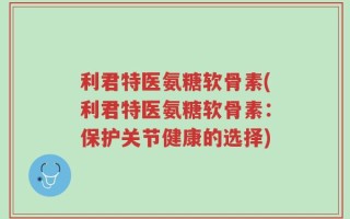 利君特医氨糖软骨素(利君特医氨糖软骨素：保护关节健康的选择)