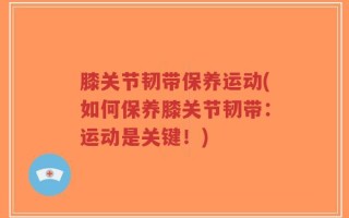 膝关节韧带保养运动(如何保养膝关节韧带：运动是关键！)