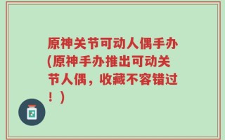 原神关节可动人偶手办(原神手办推出可动关节人偶，收藏不容错过！)