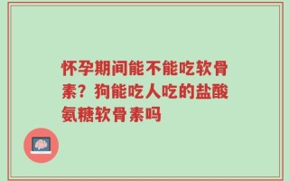 怀孕期间能不能吃软骨素？狗能吃人吃的盐酸氨糖软骨素吗