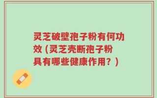 灵芝破壁孢子粉有何功效 (灵芝壳断孢子粉具有哪些健康作用？)