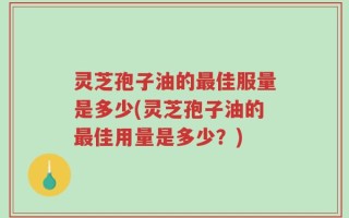 灵芝孢子油的最佳服量是多少(灵芝孢子油的最佳用量是多少？)