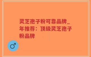 灵芝孢子粉可靠品牌_年推荐：顶级灵芝孢子粉品牌
