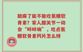 腿麻了能不能吃氨糖软骨素？家人膝关节一动会“咔咔响”，吃点氨糖软骨素钙片怎么样