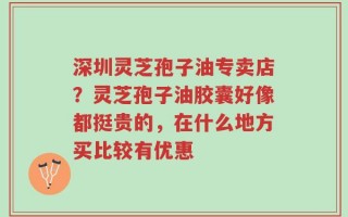 深圳灵芝孢子油专卖店？灵芝孢子油胶囊好像都挺贵的，在什么地方买比较有优惠