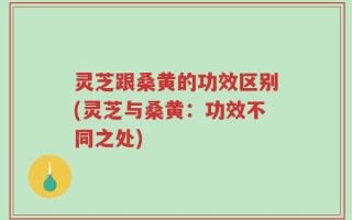灵芝跟桑黄的功效区别(灵芝与桑黄：功效不同之处)