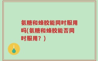 氨糖和蜂胶能同时服用吗(氨糖和蜂胶能否同时服用？)
