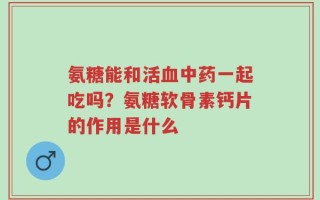 氨糖能和活血中药一起吃吗？氨糖软骨素钙片的作用是什么