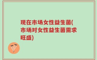 现在市场女性益生菌(市场对女性益生菌需求旺盛)
