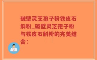 破壁灵芝孢子粉铁皮石斛粉_破壁灵芝孢子粉与铁皮石斛粉的完美结合：