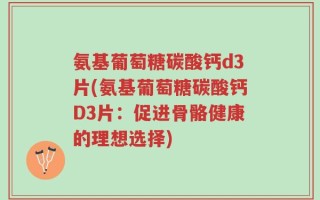 氨基葡萄糖碳酸钙d3片(氨基葡萄糖碳酸钙D3片：促进骨骼健康的理想选择)