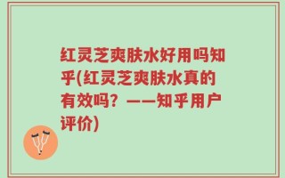 红灵芝爽肤水好用吗知乎(红灵芝爽肤水真的有效吗？——知乎用户评价)