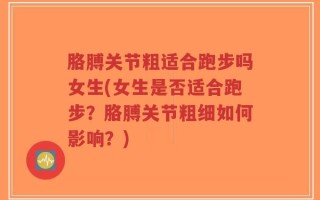 胳膊关节粗适合跑步吗女生(女生是否适合跑步？胳膊关节粗细如何影响？)