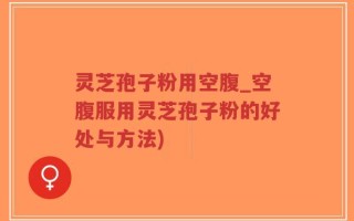 灵芝孢子粉用空腹_空腹服用灵芝孢子粉的好处与方法)