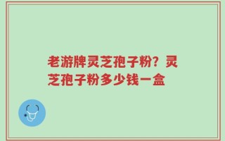 老游牌灵芝孢子粉？灵芝孢子粉多少钱一盒