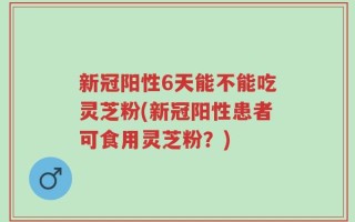 新冠阳性6天能不能吃灵芝粉(新冠阳性患者可食用灵芝粉？)
