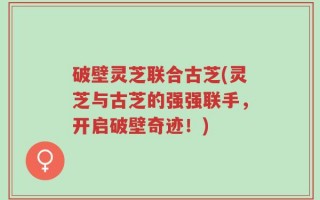 破壁灵芝联合古芝(灵芝与古芝的强强联手，开启破壁奇迹！)