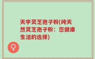 天宇灵芝孢子粉(纯天然灵芝孢子粉：您健康生活的选择)