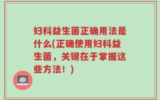 妇科益生菌正确用法是什么(正确使用妇科益生菌，关键在于掌握这些方法！)