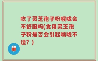 吃了灵芝孢子粉喉咙会不舒服吗(食用灵芝孢子粉是否会引起喉咙不适？)