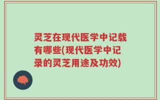 灵芝在现代医学中记载有哪些(现代医学中记录的灵芝用途及功效)