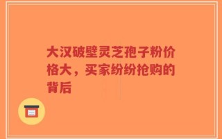 大汉破壁灵芝孢子粉价格大，买家纷纷抢购的背后