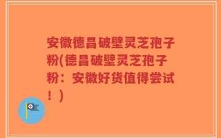 安徽德昌破壁灵芝孢子粉(德昌破壁灵芝孢子粉：安徽好货值得尝试！)