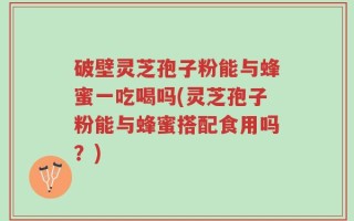 破壁灵芝孢子粉能与蜂蜜一吃喝吗(灵芝孢子粉能与蜂蜜搭配食用吗？)