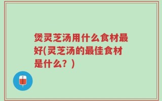 煲灵芝汤用什么食材最好(灵芝汤的最佳食材是什么？)
