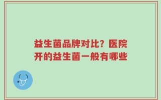 益生菌品牌对比？医院开的益生菌一般有哪些