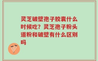 灵芝破壁孢子胶囊什么时候吃？灵芝孢子粉头道粉和破壁有什么区别吗