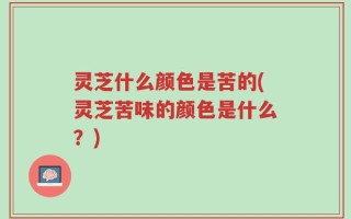 灵芝什么颜色是苦的(灵芝苦味的颜色是什么？)