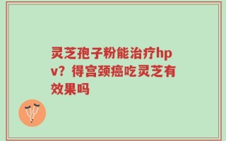 灵芝孢子粉能治疗hpv？得宫颈癌吃灵芝有效果吗