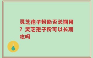 灵芝孢子粉能否长期用？灵芝孢子粉可以长期吃吗