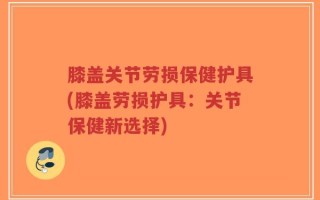 膝盖关节劳损保健护具(膝盖劳损护具：关节保健新选择)