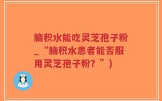脑积水能吃灵芝孢子粉_“脑积水患者能否服用灵芝孢子粉？”)