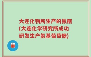 大连化物所生产的氨糖(大连化学研究所成功研发生产氨基葡萄糖)