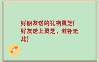 好朋友送的礼物灵芝(好友送上灵芝，滋补无比)