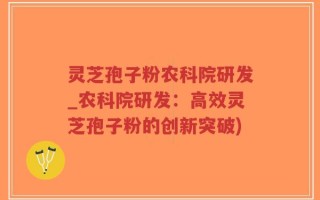 灵芝孢子粉农科院研发_农科院研发：高效灵芝孢子粉的创新突破)