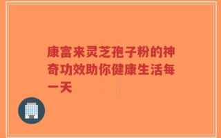 康富来灵芝孢子粉的神奇功效助你健康生活每一天