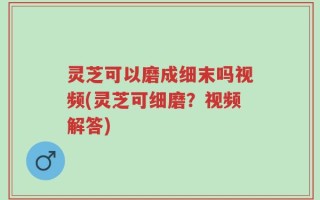灵芝可以磨成细末吗视频(灵芝可细磨？视频解答)