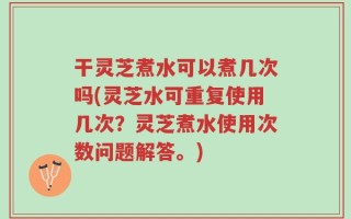 干灵芝煮水可以煮几次吗(灵芝水可重复使用几次？灵芝煮水使用次数问题解答。)