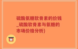 硫酸氨糖软骨素的价钱_硫酸软骨素与氨糖的市场价格分析)