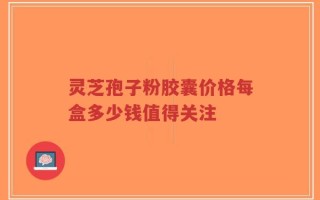 灵芝孢子粉胶囊价格每盒多少钱值得关注
