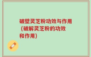 破壁灵芝粉功效与作用 (破解灵芝粉的功效和作用)