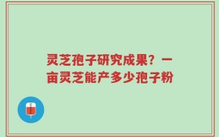 灵芝孢子研究成果？一亩灵芝能产多少孢子粉