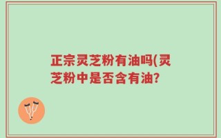 正宗灵芝粉有油吗(灵芝粉中是否含有油？