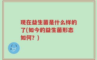 现在益生菌是什么样的了(如今的益生菌形态如何？)