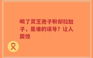 喝了灵芝孢子粉却拉肚子，是谁的误导？让人震惊