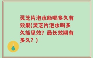 灵芝片泡水能喝多久有效果(灵芝片泡水喝多久能见效？最长效期有多久？)